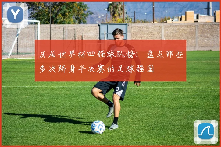 历届世界杯四强球队榜：盘点那些多次跻身半决赛的足球强国