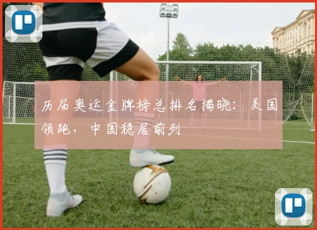 历届奥运金牌榜总排名揭晓：美国领跑，中国稳居前列