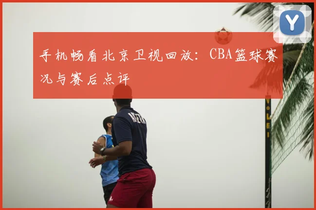 手机畅看北京卫视回放：CBA篮球赛况与赛后点评
